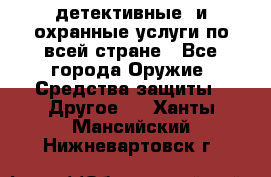 детективные  и охранные услуги по всей стране - Все города Оружие. Средства защиты » Другое   . Ханты-Мансийский,Нижневартовск г.